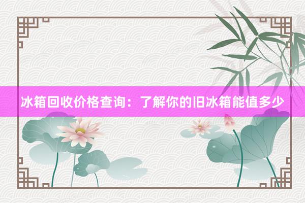 冰箱回收价格查询：了解你的旧冰箱能值多少