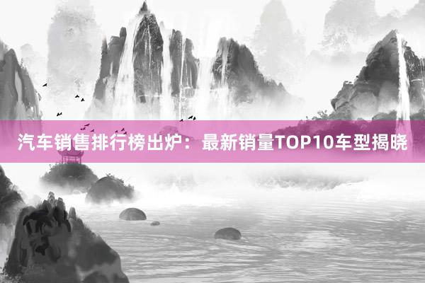 汽车销售排行榜出炉：最新销量TOP10车型揭晓